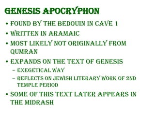 Genesis Apocryphon
• Found by the Bedouin in cave 1
• Written in Aramaic
• Most likely not originally from
Qumran
• Expands on the text of Genesis
– Exegetical way
– Reflects on Jewish literary work of 2nd
Temple period

• Some of this text later appears in
the Midrash

 