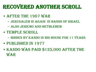 Recovered another scroll
• After the 1967 war
– Jerusalem is again in hands of Israel
– Also Jericho and Bethlehem

• Temple Scroll
– hidden by Kando in his house for 11 years

• Published in 1977
• Kando was paid $125,000 after the
war

 