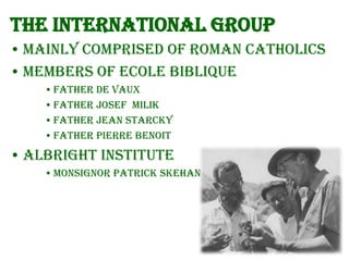 The International group
• Mainly comprised of Roman Catholics
• Members of Ecole Biblique
• Father de Vaux
• Father Josef Milik
• Father Jean Starcky
• Father Pierre Benoit

• Albright Institute
• Monsignor Patrick Skehan

 