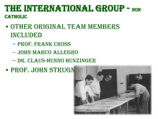 The International group - Non
Catholic

• Other original team members
included
– Prof. Frank Cross
– John Marco Allegro
– Dr. Claus-Hunno Hunzinger

• Prof. John Strugnell

 