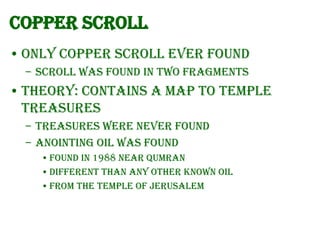 Copper Scroll
• Only copper scroll ever found
– Scroll was found in two fragments

• Theory: Contains a map to Temple
treasures
– Treasures were never found
– Anointing oil was found
• Found in 1988 near Qumran
• Different than any other known oil
• From the Temple of Jerusalem

 