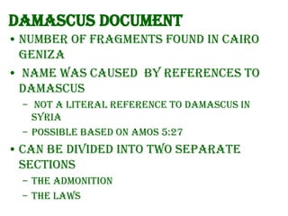 Damascus Document
• Number of fragments found in Cairo
Geniza
• Name was caused by references to
Damascus
– Not a literal reference to Damascus in
Syria
– Possible based on Amos 5:27

• Can be divided into two separate
sections
– the Admonition
– the Laws

 