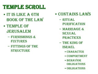 Temple Scroll
• It is like a 6th
book of the Law
• Temple of
Jerusalem
– Furnishings &
fixtures
– Fittings of the
structure

• Contains laws
– Ritual
purification
– Marriage &
sexual
practices
– The king of
Israel
• character
• comportment
• behavior
obligations
• obligations

 