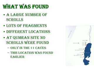 What was found
• A large number of
scrolls
• Lots of fragments
• Different locations
• At Qumran site no
scrolls were found
– Only in the 11 caves
– This location was found
earlier

 