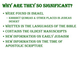 Why are they so significant?
• Were found in Israel
– Khirbet Qumran & other places in Judean
Desert

• Written in the languages of the Bible
• Contains the oldest Manuscripts
• New information on early Judaism
• New information on the time of
Apostolic Scripture

 