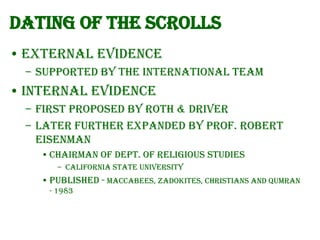 Dating of the Scrolls
• External Evidence
– Supported by the International team

• Internal Evidence
– First proposed by Roth & Driver
– Later further expanded by Prof. Robert
Eisenman
• Chairman of Dept. of Religious Studies
– California State University

• Published - Maccabees, Zadokites, Christians and Qumran
- 1983

 