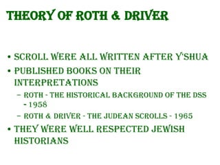 Theory of Roth & Driver
• Scroll were all written after Y'Shua
• Published books on their
interpretations
– Roth - The historical background of the DSS
- 1958
– Roth & Driver - The Judean Scrolls - 1965

• They were well respected Jewish
Historians

 