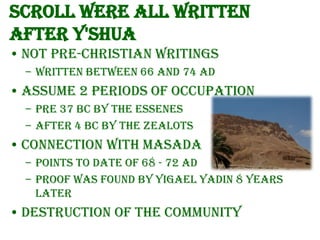 Scroll were all written
after Y'Shua
• Not pre-Christian writings
– written between 66 and 74 AD

• Assume 2 periods of occupation
– Pre 37 BC by the Essenes
– After 4 BC by the Zealots

• Connection with Masada
– Points to date of 68 - 72 AD
– Proof was found by Yigael Yadin 8 years
later

• Destruction of the community

 