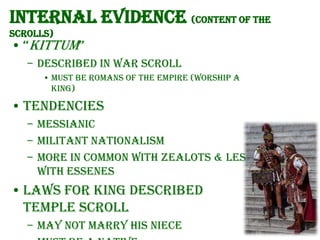 Internal evidence (content of the
scrolls)

• “Kittum”
– Described in War Scroll
• Must be Romans of the Empire (worship a
king)

• Tendencies
– Messianic
– Militant nationalism
– More in common with Zealots & less
with Essenes

• Laws for King described
Temple Scroll
– May not marry his niece

 