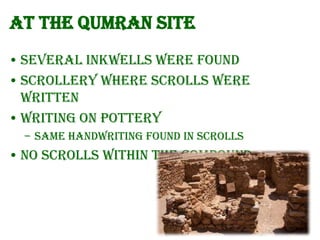 At the Qumran site
• Several inkwells were found
• Scrollery where scrolls were
written
• Writing on pottery
– Same handwriting found in scrolls

• No scrolls within the compound

 