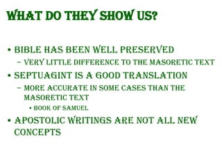 What do they show us?
• Bible has been well preserved
– Very little difference to the Masoretic text

• Septuagint is a good translation
– More accurate in some cases than the
Masoretic text
• Book of Samuel

• Apostolic Writings are not all new
concepts

 