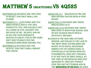Matthew 5 (Beatitudes) vs 4Q525
Matthew 5:8 Blessed are the pure
in heart, for they shall see
Elohim.
Matthew 5:11- 12 Blessed are you
when people insult you and
persecute you, and falsely say
all kinds of evil against you
because of Me. Rejoice and be
glad, for your reward in
heaven is great; for in the same
way they persecuted the
prophets who were before you.
Matthew 5:5 Blessed are the
gentle, for they shall inherit
the earth.

4Q525 Col 2.1 [Blessed is the one
who speaks truth] with a pure
heart.
4Q525 Col 2.2 Blessed are those
who rejoice in it.
4Q525 Col 2.3-6 Blessed are those
who seek it with pure hands, and
do not search for it with a
deceitful [hea]rt.
Blessed is the man who attains
wisdom, and walks in the law of
the Most High: establishes his
heart in its ways, restrains
himself by its corrections, is
continually satisfied with its
punishments, does not forsake
it in the face of [his] trials, at
the time of distress he does not
abandon it, does not forget
it[in the day of] terror and in
the meekness of his soul he does

 