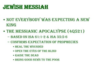 Jewish Messiah
• Not everybody was expecting a new
king
• The Messianic Apocalypse (4Q521)
– Based on Isa 61:1-2 & Isa 35:5-6
– Confirms expectation of prophecies
• Heal the wounded
• Open the eyes of the blind
• Raise the dead
• Bring good news to the poor

 