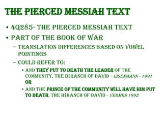 The Pierced Messiah Text
• 4Q285- The Pierced Messiah text
• Part of the Book of War
– Translation differences based on vowel
pointings
– Could refer to:
• and they put to death the leader of the
community, the B[ranch of David - Eisenmann - 1991
OR
• and the Prince of the community will have him put
to death, the B[ranch of David - Vermes 1992

 