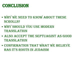 Conclusion
• Why we need to know about these
Scrolls?
• Why should you use modern
translation
• Also accept the Septuagint as good
translation
• Confirmation that what we believe
has it's roots in Judaism

 