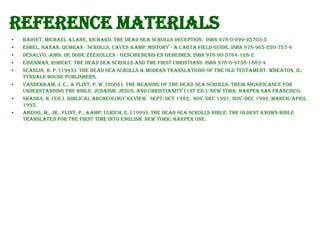Reference Materials
•
•
•
•
•

•
•
•

Baiget, Michael &Lane, Richard. The Dead Sea Scrolls Deception. ISBN 978-0-099-25703-5
Eshel, Hanan. Qumran - Scrolls, Caves &amp; History - A Carta Field Guide. ISBN 978-965-220-757-9
Desalvo, John. De Dode Zeerollen - geschiedenis en geheimen. ISBN 978-90-5764-128-2
Eisenman, Robert. The Dead Sea Scrolls and the first Christians. ISBN 978-0-9758-1885-4
Scanlin, H. P. (1993). The Dead Sea Scrolls & Modern Translations of the Old Testament. Wheaton, IL:
Tyndale House Publishers.
VanderKam, J. C., & Flint, P. W. (2002). The Meaning of the Dead Sea Scrolls: Their Significance for
Understanding the Bible, Judaism, Jesus, and Christianity (1st ed.). New York: Harper San Francisco.
Shanks, H. (Ed.). Biblical Archeology Review. Sept/Oct 1982, Nov/Dec 1991, Nov/Dec 1992, March/April
1993,
Abegg, M., Jr., Flint, P., &amp; Ulrich, E. (1999). The Dead Sea Scrolls Bible: The Oldest Known Bible
Translated for the First Time into English. New York: Harper One.

 