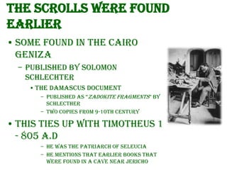 The Scrolls were found
earlier
• Some found in the Cairo
Geniza
– Published by Solomon
Schlechter
• The Damascus Document
– Published as “Zadokite Fragments” by
Schlecther
– Two copies from 9-10th century

• This ties up with Timotheus 1
- 805 A.D
– He was the Patriarch of Seleucia
– He mentions that earlier books that
were found in a cave near Jericho

 