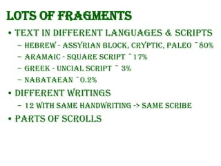 Lots of fragments
• Text in different languages & scripts
–
–
–
–

Hebrew - Assyrian Block, Cryptic, Paleo ~80%
Aramaic - Square Script ~17%
Greek - Uncial Script ~ 3%
Nabataean ~0.2%

• Different writings
– 12 with same handwriting -> same Scribe

• Parts of Scrolls

 
