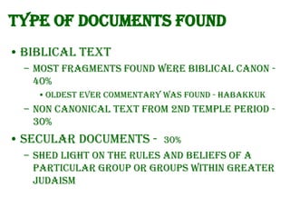 Type of documents found
• Biblical text
– Most fragments found were Biblical canon 40%
• Oldest ever commentary was found - Habakkuk

– Non canonical text from 2nd Temple period 30%

• Secular documents -

30%

– shed light on the rules and beliefs of a
particular group or groups within greater
Judaism

 