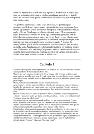 sobre ele. Queria ficar o mais afastada o possível. Fechei bem os olhos, pois
uma luz insistia em atravessar as minhas pálpebras e queimá-los e, quando
tentei me levantar, a dor que eu sentia dobrou de intensidade, tomando para si
todo o meu corpo.
O que tinha acontecido? Com a visão embaçada, vi que meus pais
permaneciam lá dentro, desnorteados e presos às ferragens enquanto o fogo
lambia rapidamente todo o automóvel. Meu pai se contorcia tentando sair, eu
podia vê-lo me fitando com os olhos repletos de terror. Ele respirava com
muita dificuldade, e tentava me dizer algo. Minha mãe agonizava com as
labaredas que possuíam quase todo o seu corpo. Tentei erguer o braço, mas
recuei imediatamente quando estocadas excruciantes se espalharam por mim,
fazendo com que eu me contraísse e caísse novamente. A mistura de
sensações boas que eu sentia anteriormente se transformou no pior pesadelo
da minha vida. Aquela dia com certeza me atormentaria por muitos e muitos
anos. E desta vez, não teria ninguém para me acolher, eu estava terrivelmente
sozinha. Foi quando minha tia resolveu que viver na Ucrânia com ela seria a
melhor maneira de tentar reconstruir a minha vida.

Capítulo 1
Raios de sol escapavam entre os prédios no fim da tarde, e o céu não estava tão cinzento
como quando saí de Paris algumas horas atrás.
O carro que me buscou no aeroporto de Rivne parecia estar próximo ao destino que,
nesse caso, seria minha nova casa. E a cada curva feita, os restos do meu pobre coração
despedaçado eram largados para trás. Deixando-me aos poucos, tão morta quanto meus
próprios pais.
O que, metaforicamente falando, não era mentira nenhuma.
Atravessamos a estrada toda num silêncio estranho, tão grande que era possível ouvir o
barulho das respirações, do vácuo criado entre mim e o motorista. Encostei a testa no
vidro da janela, temendo o que me aguardava no final no final do caminho – uma nova
vida.
Quando o carro parou na frente do portão de entrada, minha tia acenava alegremente.
- Aimee! – exclamou assim que bati a porta do automóvel. – Como você está diferente!
Tem tanto tempo que não te vejo!
Ela assim como eu, mudou muito desde a última vez que nos encontramos. O rosto
estava levemente marcado por rugas, e o cabelo escuro que antes ficava na altura da
cintura, fora cortado na altura do queixo. Mas os olhos como os da minha mãe, que eu
infelizmente nunca herdei, continham com o mesmo brilho intenso.
Ergui os olhos sobre seus ombros enquanto lhe dava um abraço, e lá estava meu novo
lar. Estranhei o fato de que um lugar daqueles jamais aparecera em uma revista ou na
televisão, pois era realmente colossal. Toda sua estrutura parecia ter sido feita por um
designer muito famoso. O branco predominava por quase todo o lugar, acompanhado de
detalhes na cor turquesa. Minha mãe já tinha mencionado a casa de tia Katherine,
dizendo que era “enorme” e dava um “show de visual”.

 