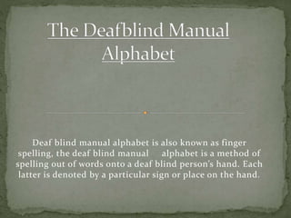 Deaf blind manual alphabet is also known as finger
spelling, the deaf blind manual alphabet is a method of
spelling out of words onto a deaf blind person’s hand. Each
latter is denoted by a particular sign or place on the hand.
 