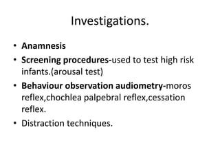 Investigations.AnamnesisScreening procedures-used to test high risk infants.(arousal test)Behaviour observation audiometry-moros reflex,chochlea palpebral reflex,cessation reflex.Distraction techniques.