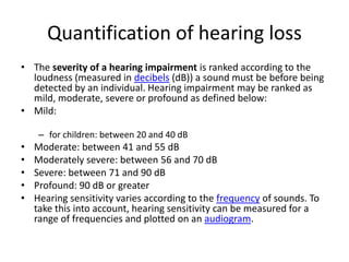Quantification of hearing lossThe severity of a hearing impairment is ranked according to the loudness (measured in decibels (dB)) a sound must be before being detected by an individual. Hearing impairment may be ranked as mild, moderate, severe or profound as defined below:Mild: for children: between 20 and 40 dBModerate: between 41 and 55 dBModerately severe: between 56 and 70 dBSevere: between 71 and 90 dBProfound: 90 dB or greaterHearing sensitivity varies according to the frequency of sounds. To take this into account, hearing sensitivity can be measured for a range of frequencies and plotted on an audiogram.