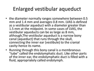 Enlarged vestibular aqueductthe diameter normally ranges somewhere between 0.5 mm and 1.4 mm and averages 0.8 mm. LVAS is defined as a vestibular aqueduct with a diameter greater than 1.5 mm at the midpoint. In some cases of LVAS, the vestibular aqueducts can be as large as 8 mm, although,The vestibular aqueduct is a narrow bony canal (aqueduct) that runs through the skull, connecting the inner ear (vestibule) to the cranial cavity-hence its name.Running through this bony canal is a membranous "tube" called the endolymphatic duct. Like other parts of the inner ear, the endolymphatic duct is filled with a fluid, appropriately called endolymph. 