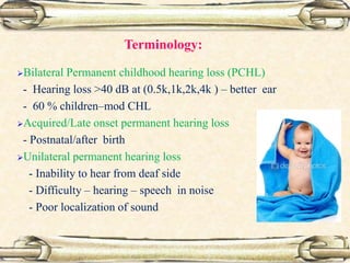 Terminology:
Bilateral Permanent childhood hearing loss (PCHL)
- Hearing loss >40 dB at (0.5k,1k,2k,4k ) – better ear
- 60 % children–mod CHL
Acquired/Late onset permanent hearing loss
- Postnatal/after birth
Unilateral permanent hearing loss
- Inability to hear from deaf side
- Difficulty – hearing – speech in noise
- Poor localization of sound
 
