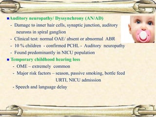 Auditory neuropathy/ Dyssynchrony (AN/AD)
- Damage to inner hair cells, synaptic junction, auditory
neurons in spiral ganglion
- Clinical test: normal OAE/ absent or abnormal ABR
- 10 % children - confirmed PCHL - Auditory neuropathy
- Found predominantly in NICU population
 Temporary childhood hearing loss
- OME – extremely common
- Major risk factors – season, passive smoking, bottle feed
URTI, NICU admission
- Speech and language delay
 