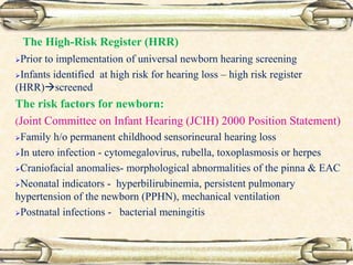 The High-Risk Register (HRR)
Prior to implementation of universal newborn hearing screening
Infants identified at high risk for hearing loss – high risk register
(HRR)screened
The risk factors for newborn:
(Joint Committee on Infant Hearing (JCIH) 2000 Position Statement)
Family h/o permanent childhood sensorineural hearing loss
In utero infection - cytomegalovirus, rubella, toxoplasmosis or herpes
Craniofacial anomalies- morphological abnormalities of the pinna & EAC
Neonatal indicators - hyperbilirubinemia, persistent pulmonary
hypertension of the newborn (PPHN), mechanical ventilation
Postnatal infections - bacterial meningitis
 