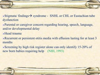 Stigmata/ findings syndrome - SNHL or CHL or Eustachian tube
dysfunction
Parental or caregiver concern regarding hearing, speech, language,
and/or developmental delay
Head trauma
Recurrent or persistent otitis media with effusion lasting for at least 3
months
Screening by high risk register alone can only identify 15-20% of
new born babies requiring help (NIH, 1993)
 