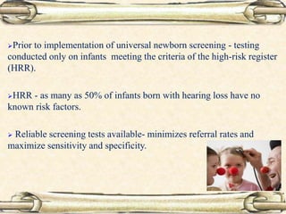 Prior to implementation of universal newborn screening - testing
conducted only on infants meeting the criteria of the high-risk register
(HRR).
HRR - as many as 50% of infants born with hearing loss have no
known risk factors.
 Reliable screening tests available- minimizes referral rates and
maximize sensitivity and specificity.
 