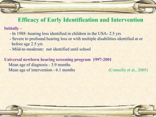 Initially –
- In 1988 -hearing loss identified in children in the USA- 2.5 yrs
- Severe to profound hearing loss or with multiple disabilities identified at or
before age 2.5 yrs
- Mild-to-moderate: not identified until school
Universal newborn hearing screening program 1997-2001
Mean age of diagnosis - 3.9 months
Mean age of intervention - 6.1 months (Connolly et al., 2005)
Efficacy of Early Identification and Intervention
 