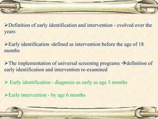 Definition of early identification and intervention - evolved over the
years
Early identification -defined as intervention before the age of 18
months
The implementation of universal screening programs definition of
early identification and intervention re-examined
 Early identification - diagnosis as early as age 3 months
Early intervention - by age 6 months
 