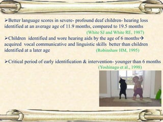 Better language scores in severe- profound deaf children- hearing loss
identified at an average age of 11.9 months, compared to 19.5 months
(White SJ and White RE, 1987)
Children identified and wore hearing aids by the age of 6 months
acquired vocal communicative and linguistic skills better than children
identified at a later age (Robinshaw HM, 1995)
Critical period of early identification & intervention- younger than 6 months
(Yoshinago et al., 1998)
 