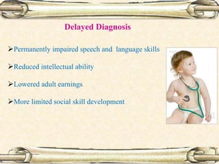 Delayed Diagnosis
Permanently impaired speech and language skills
Reduced intellectual ability
Lowered adult earnings
More limited social skill development
 