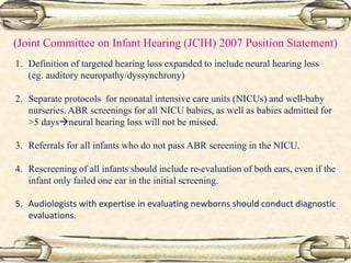 (Joint Committee on Infant Hearing (JCIH) 2007 Position Statement)
1. Definition of targeted hearing loss expanded to include neural hearing loss
(eg. auditory neuropathy/dyssynchrony)
2. Separate protocols for neonatal intensive care units (NICUs) and well-baby
nurseries. ABR screenings for all NICU babies, as well as babies admitted for
>5 daysneural hearing loss will not be missed.
3. Referrals for all infants who do not pass ABR screening in the NICU.
4. Rescreening of all infants should include re-evaluation of both ears, even if the
infant only failed one ear in the initial screening.
5. Audiologists with expertise in evaluating newborns should conduct diagnostic
evaluations.
 