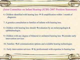 (Joint Committee on Infant Hearing (JCIH) 2007 Position Statement)
6. Children identified with hearing loss  fit amplification within 1 month of
diagnosis.
7. A genetics consultation to families of infants with hearing loss.
8. Children with hearing loss should evaluation by an otolaryngologist &
ophthalmologist.
9. Children with any degree of bilateral or unilateral hearing loss consider early
intervention services
10. Families all communication options and available hearing technologies
11. Early intervention services  by professionals with expertise in hearing loss
 