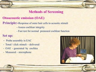 Methods of Screening
Otoacoustic emission (OAE)
Principle:-Response of outer hair cells to acoustic stimuli
- Assess cochlear integrity
- Fast test for normal preneural cochlear function
Set up:
- Probe assembly in EAC
- Tonal / click stimuli – delivered
- OAE - generated by cochlea
- Measured – microphone
 