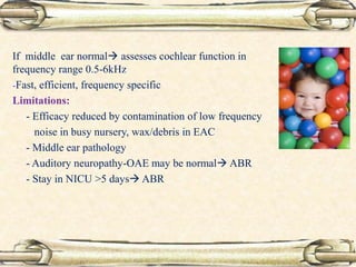 If middle ear normal assesses cochlear function in
frequency range 0.5-6kHz
-Fast, efficient, frequency specific
Limitations:
- Efficacy reduced by contamination of low frequency
noise in busy nursery, wax/debris in EAC
- Middle ear pathology
- Auditory neuropathy-OAE may be normal ABR
- Stay in NICU >5 days ABR
 