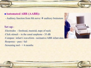 Automated ABR (AABR):
- Auditory function from 8th nerve  auditory brainstem
Set up–
-Electrodes - forehead, mastoid, nape of neck
-Click stimuli – in the canal earphone - 35 dB
-Compare infant’s waveform - normative ABR infant data
-Response – pass / fail
-Screening tool - < 6 months
 