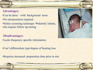 Advantages:
•Can be done – with background noise
•No interpretation required
•Solely-screening technique identify infants,
who require follow up testing
Disadvantages:
•Lacks frequency specific information
•Can’t differentiate type/degree of hearing loss
•Requires increased preparation time prior to test
 