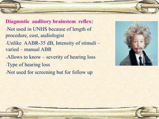 Diagnostic auditory brainstem reflex:
-Not used in UNHS because of length of
procedure, cost, audiologist
-Unlike AABR-35 dB, Intensity of stimuli –
varied – manual ABR
-Allows to know – severity of hearing loss
-Type of hearing loss
-Not used for screening but for follow up
 