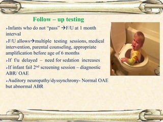 Follow – up testing
Infants who do not “pass” F/U at 1 month
interval
F/U allowsmultiple testing sessions, medical
intervention, parental counseling, appropriate
amplification before age of 6 months
If f/u delayed – need for sedation increases
If infant fail 2nd screening session – diagnostic
ABR/ OAE
Auditory neuropathy/dyssynchrony- Normal OAE
but abnormal ABR
 