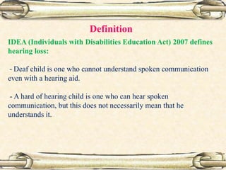 IDEA (Individuals with Disabilities Education Act) 2007 defines
hearing loss:
- Deaf child is one who cannot understand spoken communication
even with a hearing aid.
- A hard of hearing child is one who can hear spoken
communication, but this does not necessarily mean that he
understands it.
Definition
 