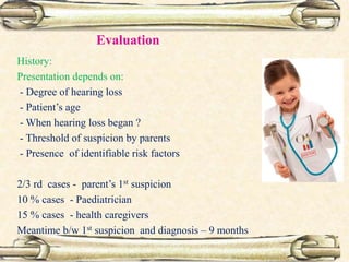 Evaluation
History:
Presentation depends on:
- Degree of hearing loss
- Patient’s age
- When hearing loss began ?
- Threshold of suspicion by parents
- Presence of identifiable risk factors
2/3 rd cases - parent’s 1st suspicion
10 % cases - Paediatrician
15 % cases - health caregivers
Meantime b/w 1st suspicion and diagnosis – 9 months
 
