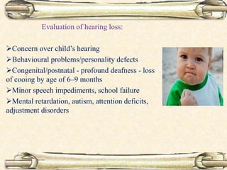 Evaluation of hearing loss:
Concern over child’s hearing
Behavioural problems/personality defects
Congenital/postnatal - profound deafness - loss
of cooing by age of 6–9 months
Minor speech impediments, school failure
Mental retardation, autism, attention deficits,
adjustment disorders
 