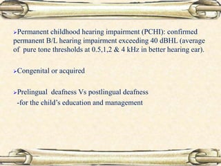 Permanent childhood hearing impairment (PCHI): confirmed
permanent B/L hearing impairment exceeding 40 dBHL (average
of pure tone thresholds at 0.5,1,2 & 4 kHz in better hearing ear).
Congenital or acquired
Prelingual deafness Vs postlingual deafness
-for the child’s education and management
 