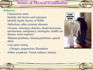 History & Physical Examination
History:
Characterize onset
Identify risk factors and exposures
Identify family history of SNHL
•Infections, other systemic diseases
•Trauma, infections, diabetes, blood dyscrasias,
autoimmune, malignancy, meningitis, middle ear
disease, noise exposure
•Balance problems, learning problems, speech
delay
•Any prior testing
-Changes, progression, fluctuation
•Other symptoms- Visual, balance, tinnitus
 